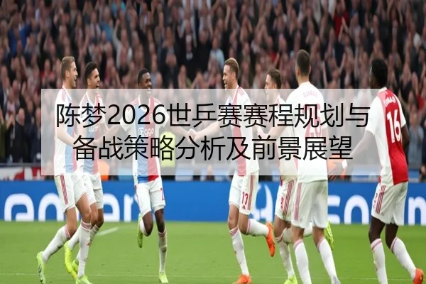 陈梦2026世乒赛赛程规划与备战策略分析及前景展望