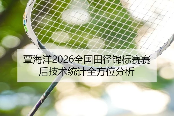 覃海洋2026全国田径锦标赛赛后技术统计全方位分析